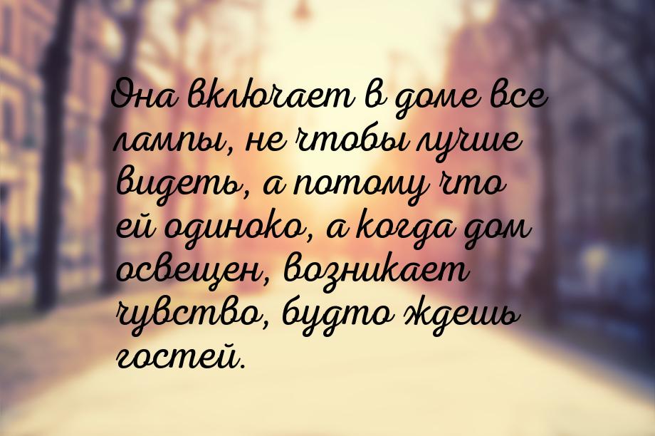 Она включает в доме все лампы, не чтобы лучше видеть, а потому что ей одиноко, а когда дом