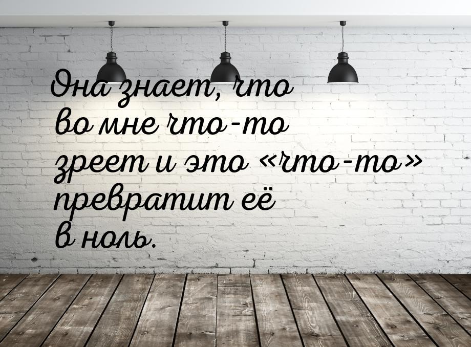 Она знает, что во мне что-то зреет и это что-то превратит её в ноль.