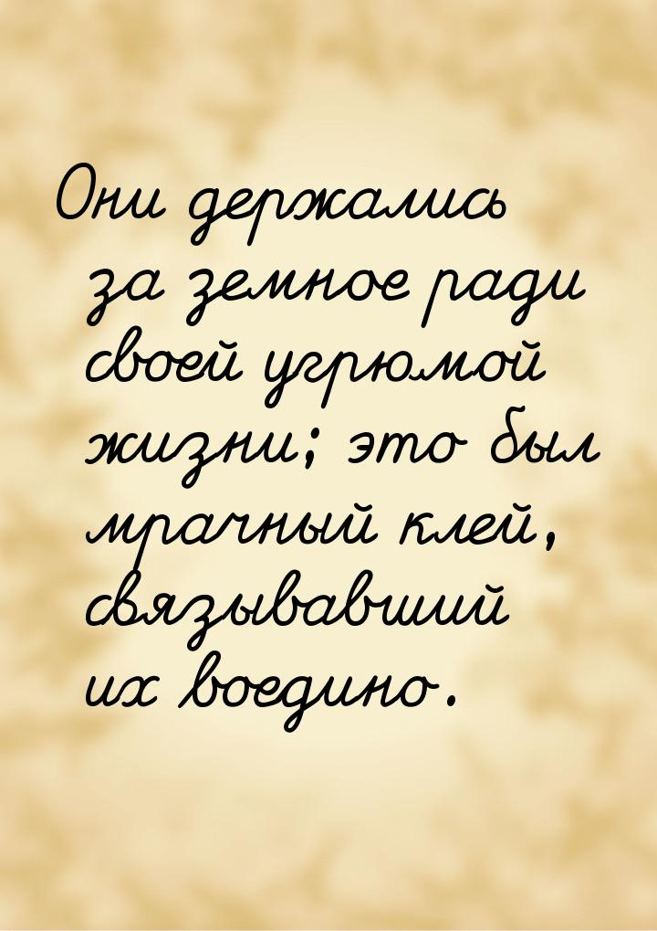 Они держались за земное ради своей угрюмой жизни; это был мрачный клей, связывавший их вое