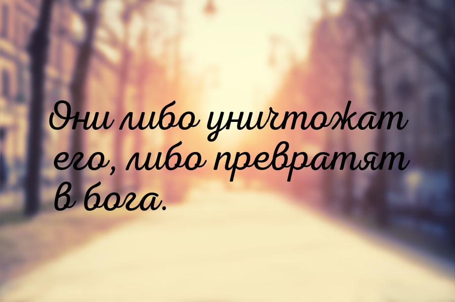 Они либо уничтожат его, либо превратят в бога.