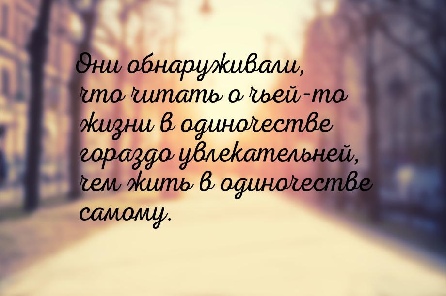 Они обнаруживали, что читать о чьей-то жизни в одиночестве гораздо увлекательней, чем жить