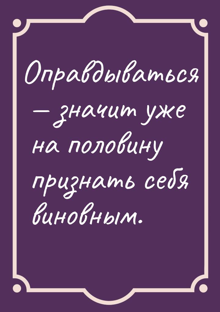 Оправдываться  значит уже на половину признать себя виновным.