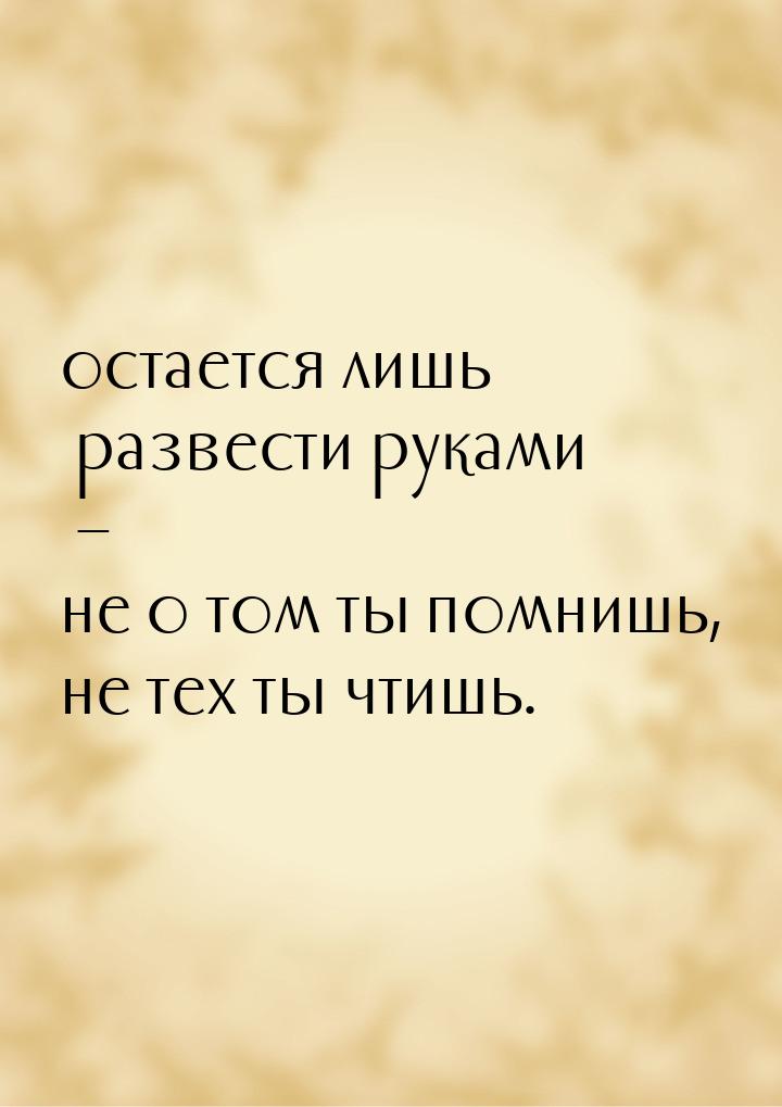 остается лишь развести руками – не о том ты помнишь, не тех ты чтишь.