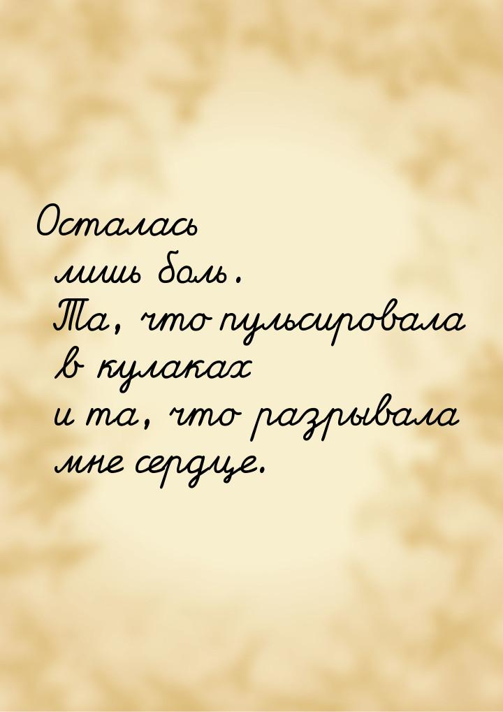 Осталась лишь боль. Та, что пульсировала в кулаках и та, что разрывала мне сердце.