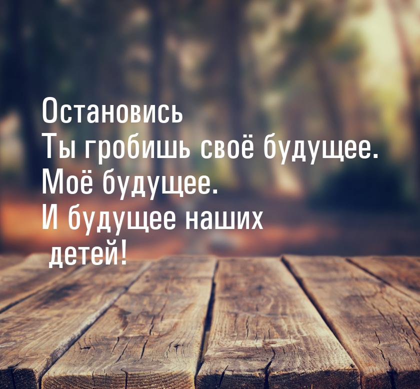 Остановись Ты гробишь своё будущее. Моё будущее. И будущее наших детей!