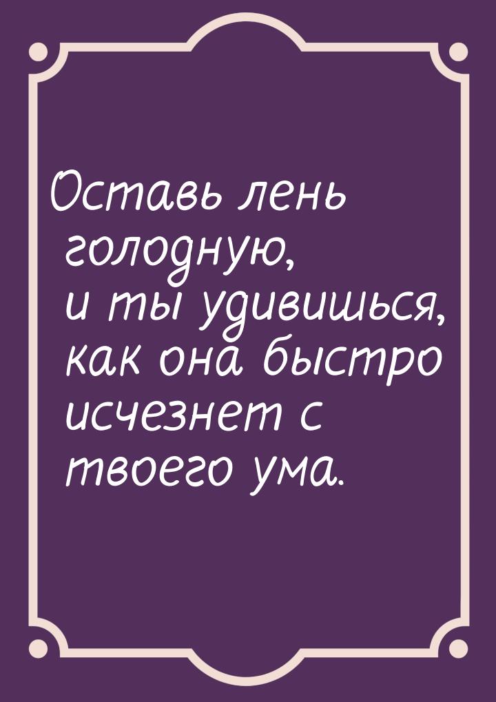 Оставь лень голодную, и ты удивишься, как она быстро исчезнет с твоего ума.