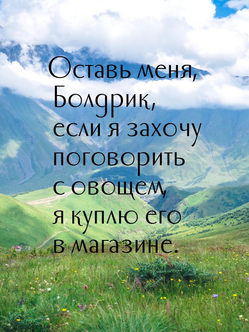 Оставь меня, Болдрик, если я захочу поговорить с овощем, я куплю его в магазине.