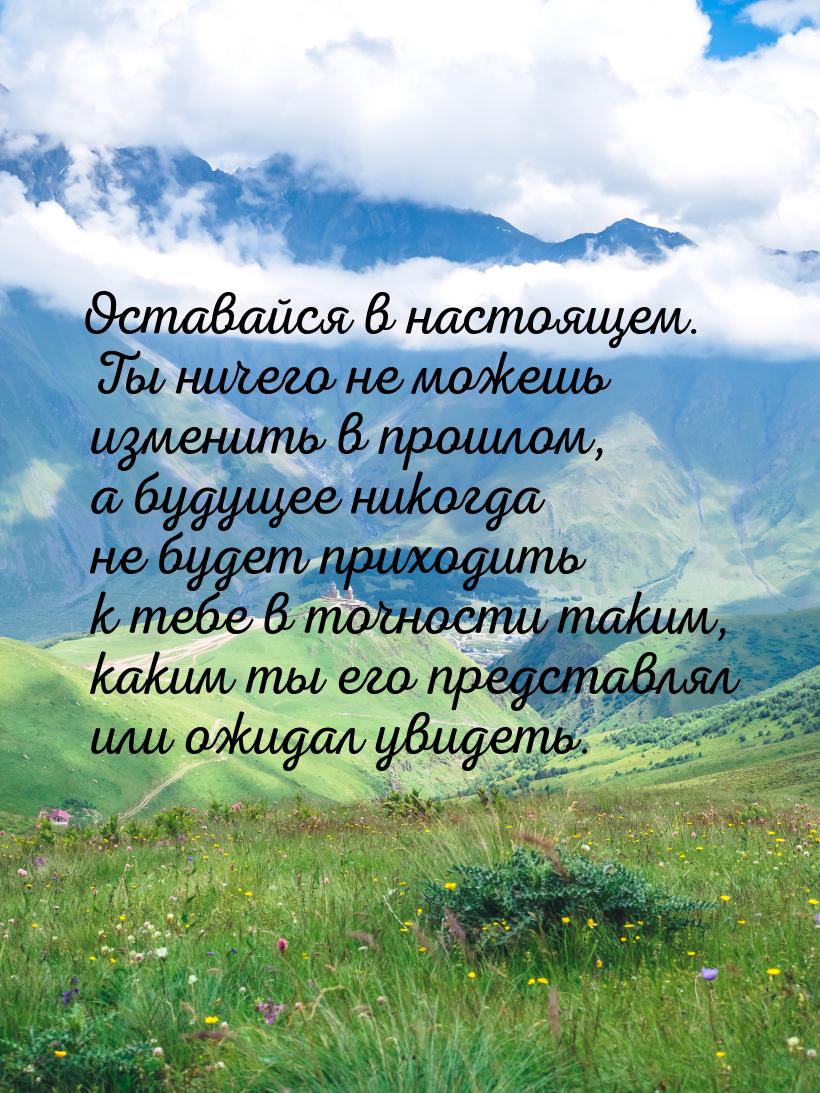 Оставайся в настоящем. Ты ничего не можешь изменить в прошлом, а будущее никогда не будет 