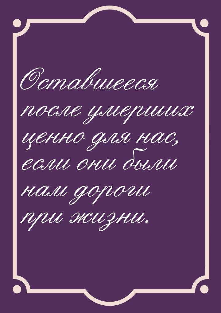 Оставшееся после умерших ценно для нас, если они были нам дороги при жизни.