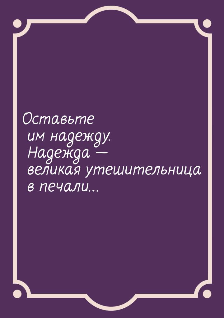 Оставьте им надежду. Надежда — великая утешительница в печали…