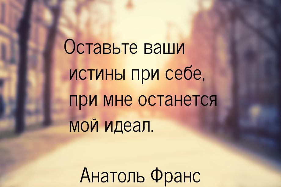 Оставьте ваши истины при себе, при мне останется мой идеал.