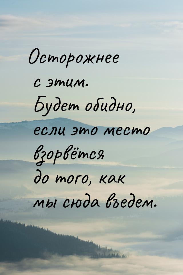 Осторожнее с этим. Будет обидно, если это место взорвётся до того, как мы сюда въедем.