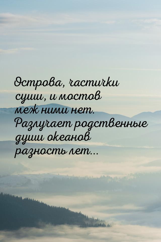 Острова, частички суши, и мостов меж ними нет. Разлучает родственные души океанов разность