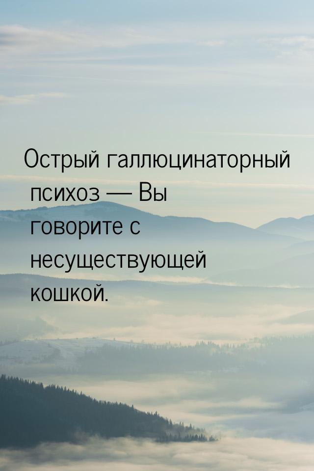 Острый галлюцинаторный психоз  Вы говорите с несуществующей кошкой.