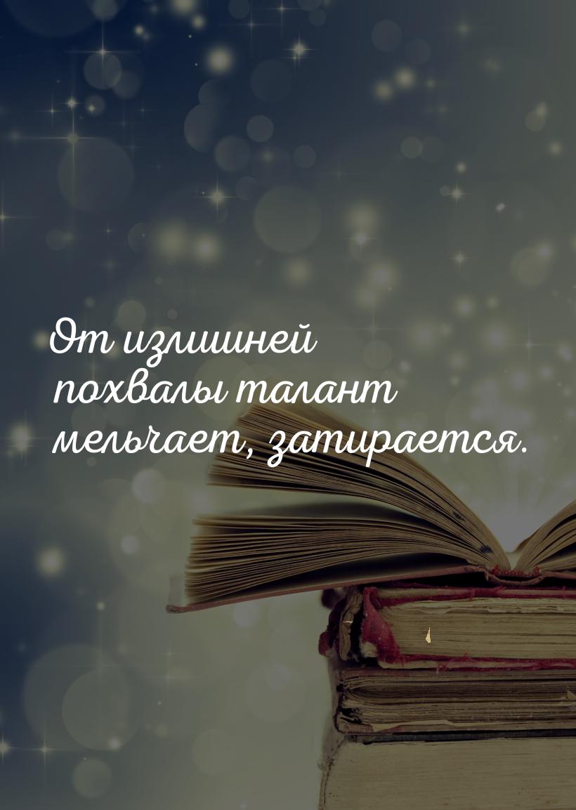 От излишней похвалы талант мельчает, затирается.