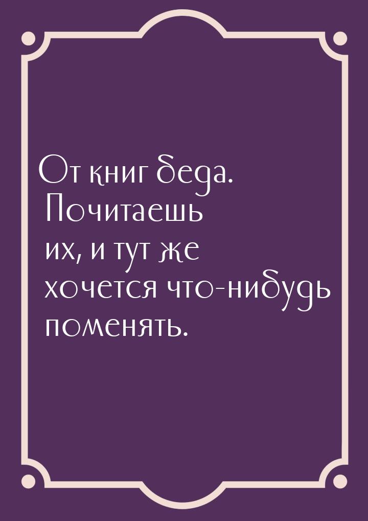 От книг беда. Почитаешь их, и тут же хочется что-нибудь поменять.