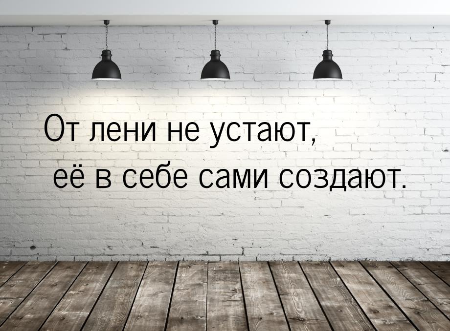 От лени не устают, её в себе сами создают.