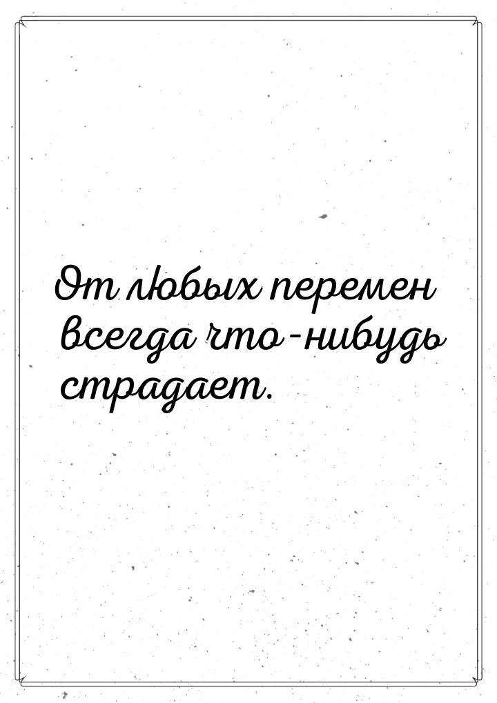 От любых перемен всегда что-нибудь страдает.