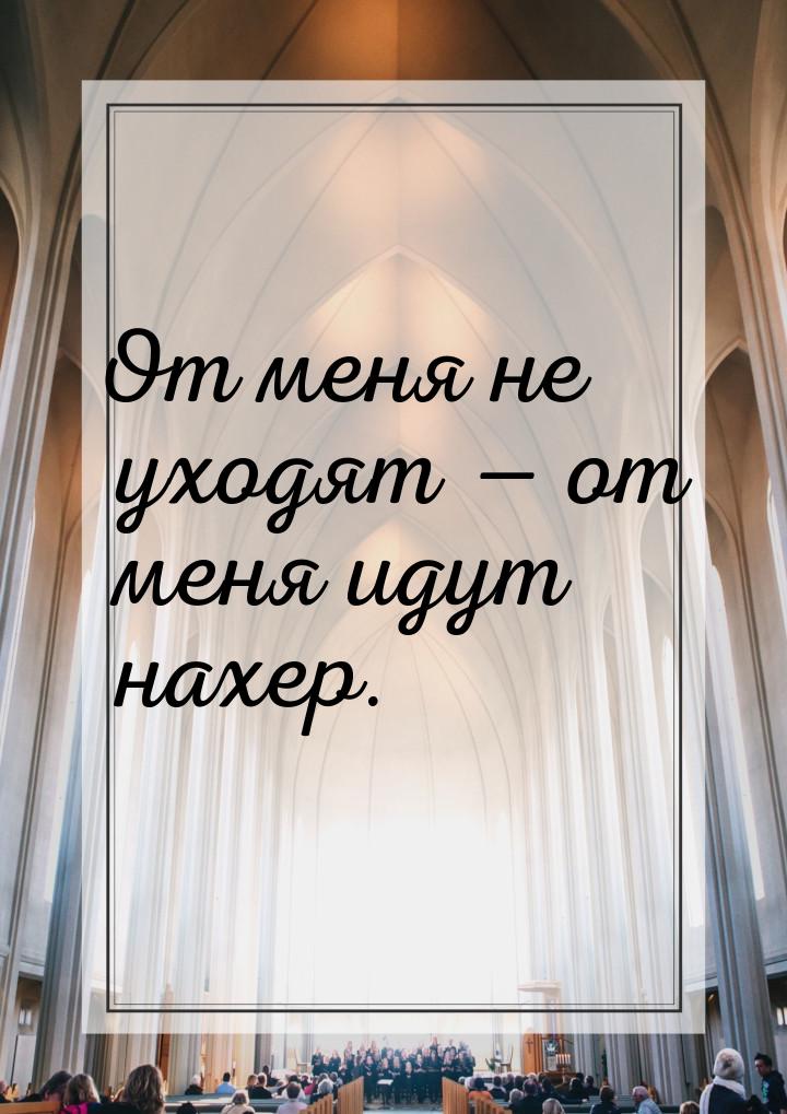 От меня не уходят — от меня идут нахер.