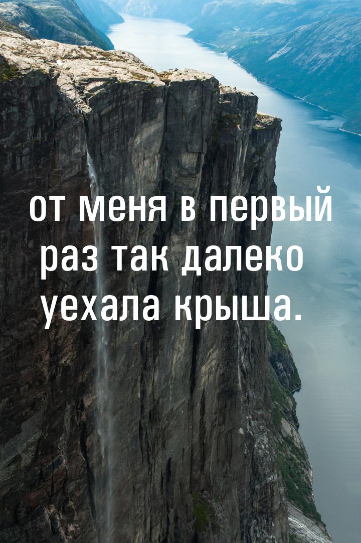 от меня в первый раз так далеко уехала крыша.