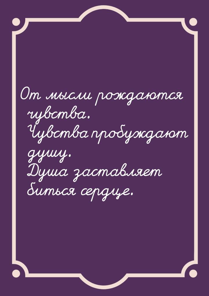 От мысли рождаются чувства. Чувства пробуждают душу. Душа заставляет биться сердце.