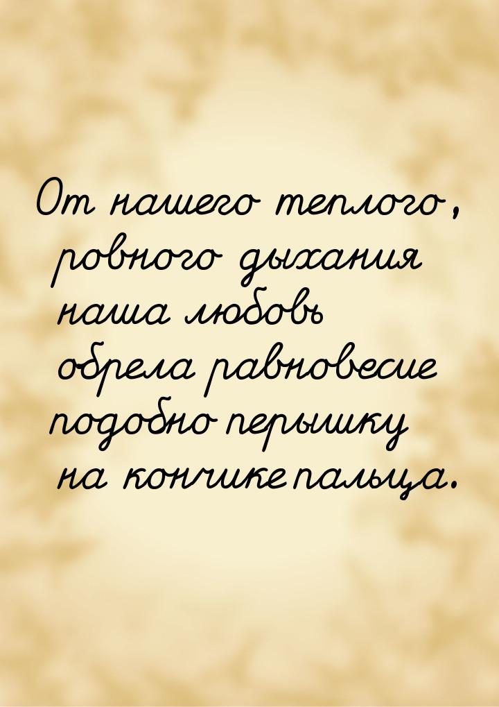 От нашего теплого, ровного дыхания наша любовь обрела равновесие подобно перышку на кончик