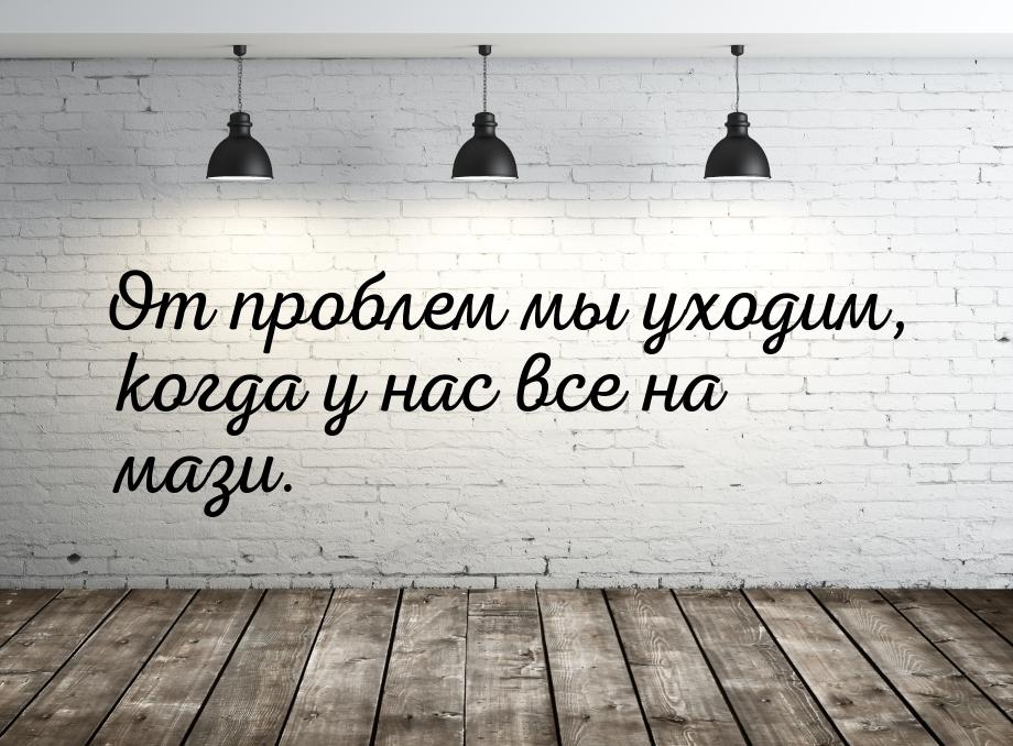 От проблем мы уходим, когда у нас все на мази.