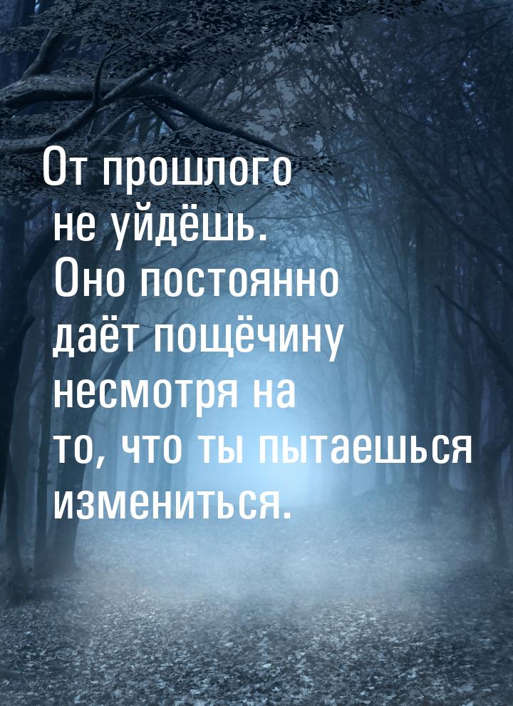 От прошлого не уйдёшь. Оно постоянно даёт пощёчину несмотря на то, что ты пытаешься измени