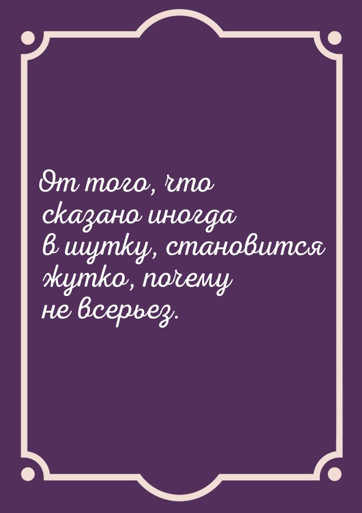 От того, что сказано иногда в шутку, становится жутко, почему не всерьез.