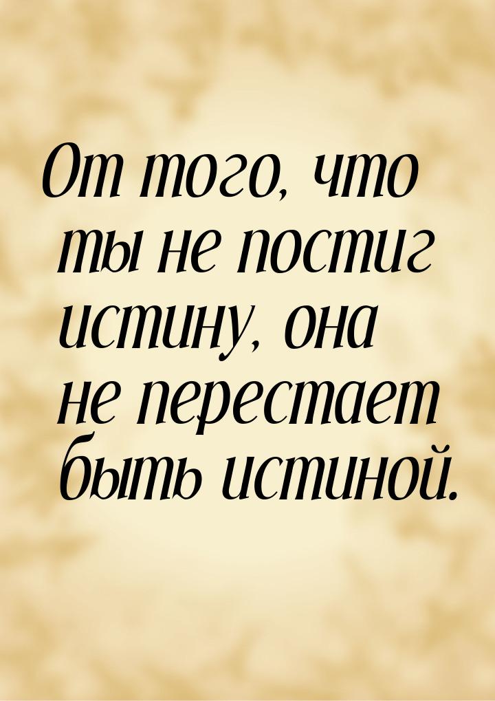 От того, что ты не постиг истину, она не перестает быть истиной.