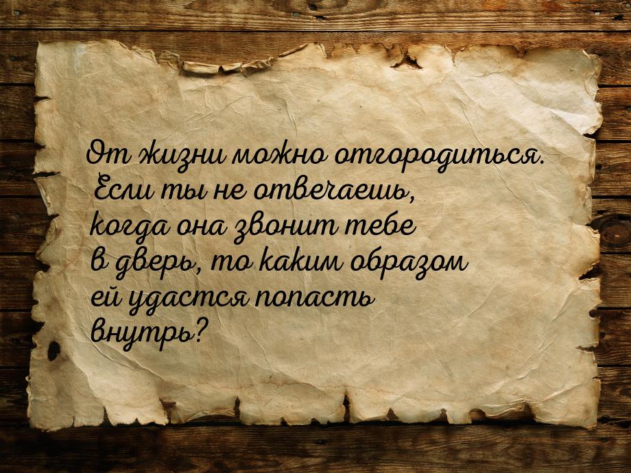 От жизни можно отгородиться. Если ты не отвечаешь, когда она звонит тебе в дверь, то каким