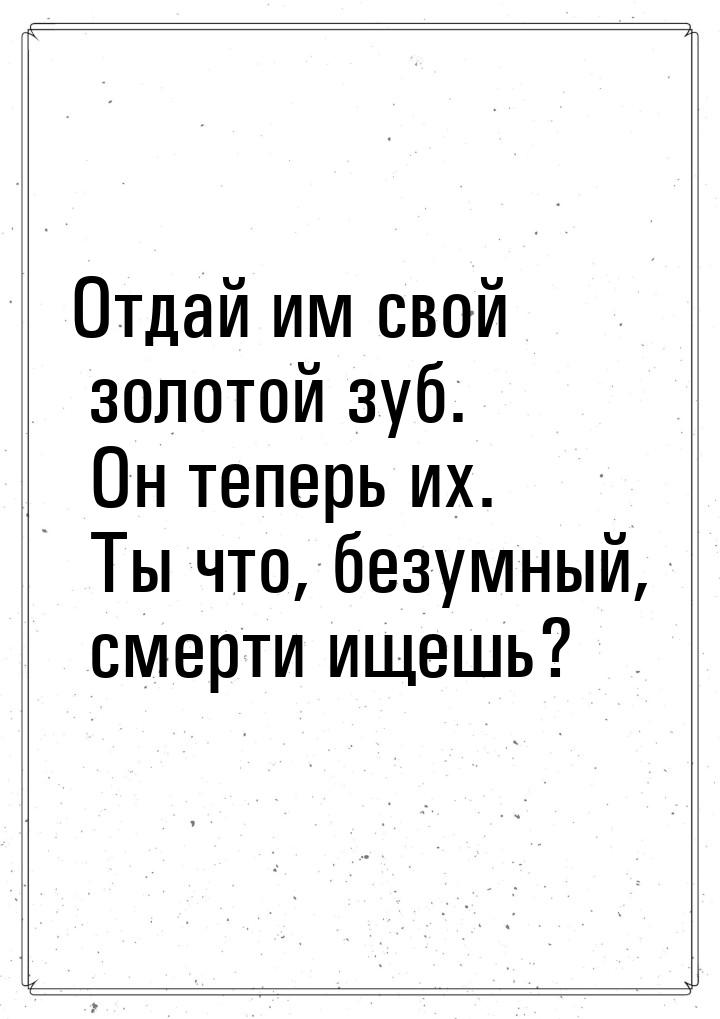 Отдай им свой золотой зуб. Он теперь их. Ты что, безумный, смерти ищешь?