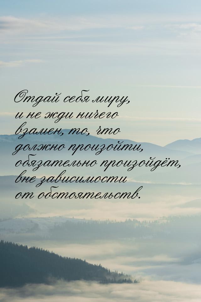 Отдай себя миру, и не жди ничего взамен, то, что должно произойти, обязательно произойдёт,