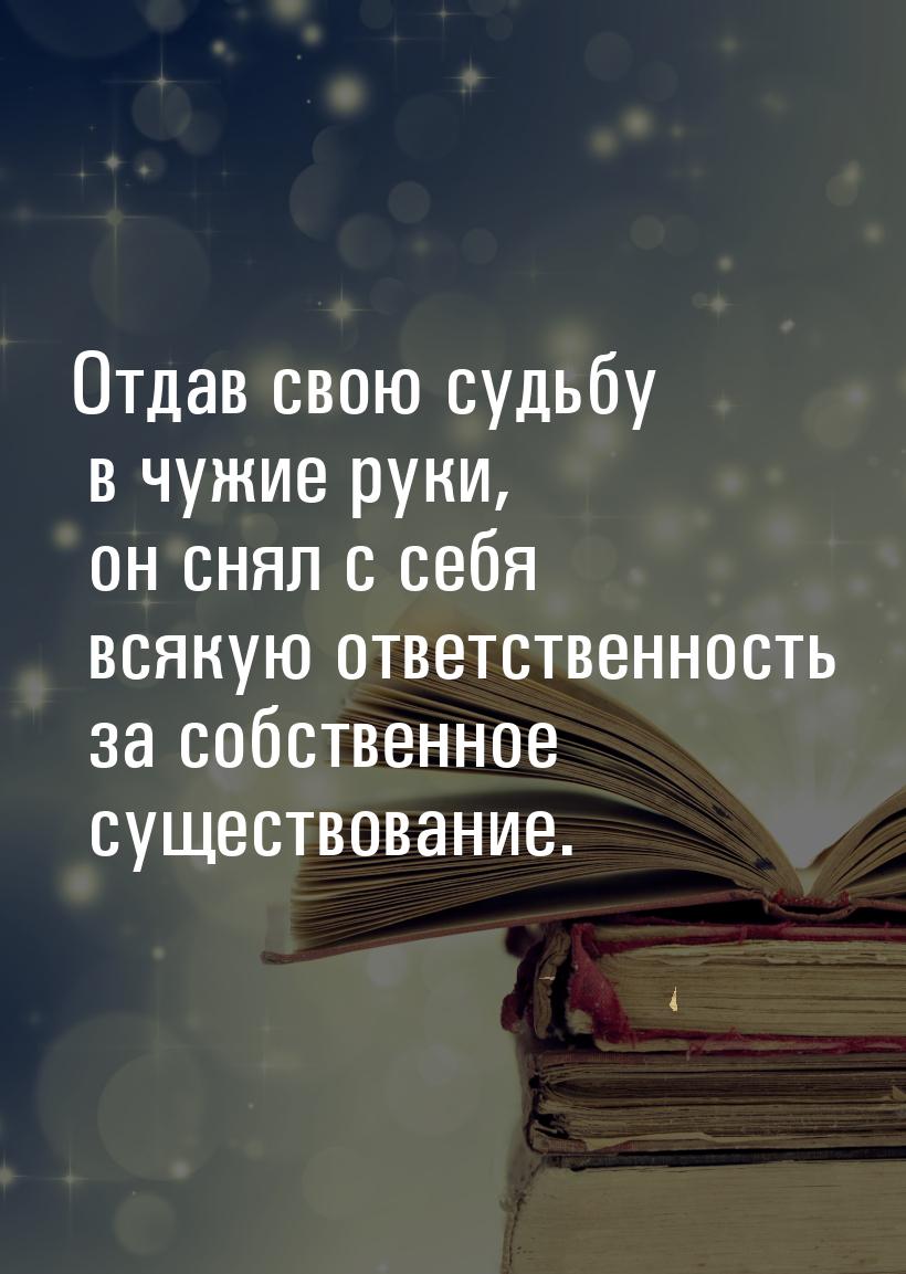 Отдав свою судьбу в чужие руки, он снял с себя всякую ответственность за собственное сущес