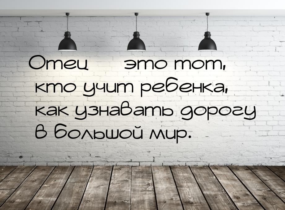 Отец  это тот, кто учит ребенка, как узнавать дорогу в большой мир.