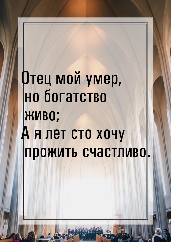 Отец мой умер, но богатство живо; А я лет сто хочу прожить счастливо.