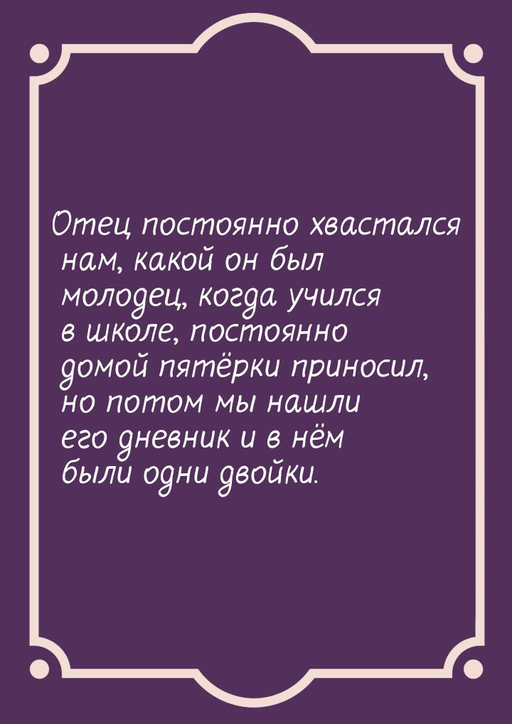 Отец постоянно хвастался нам, какой он был молодец, когда учился в школе, постоянно домой 