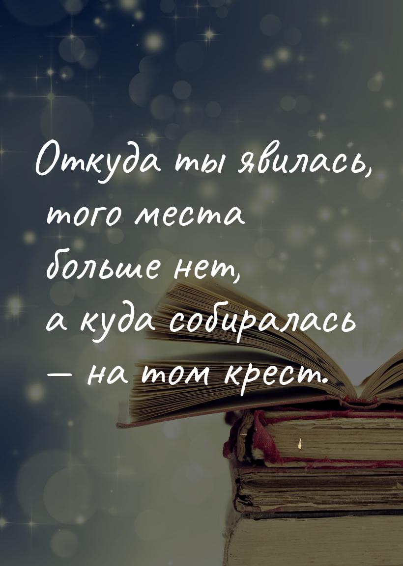 Откуда ты явилась, того места больше нет, а куда собиралась — на том крест.