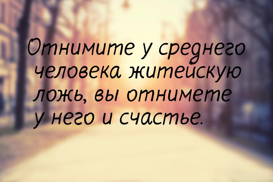 Отнимите у среднего человека житейскую ложь, вы отнимете у него и счастье.