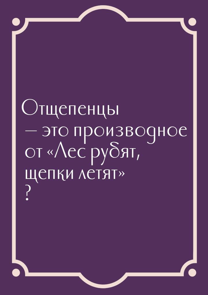 Отщепенцы  это производное от Лес рубят, щепки летят ?