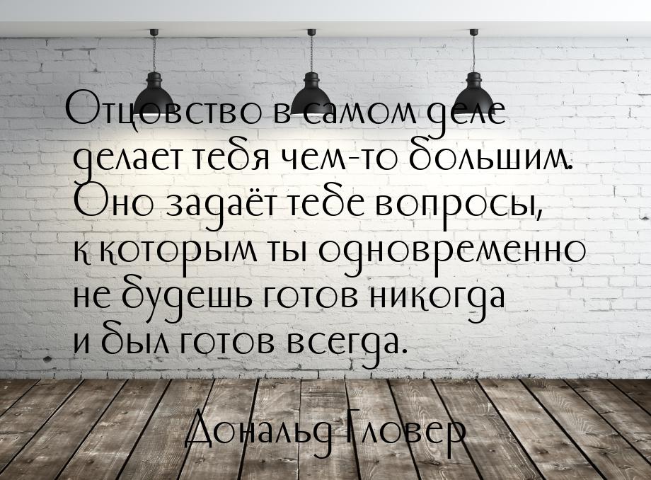 Отцовство в самом деле делает тебя чем-то большим. Оно задаёт тебе вопросы, к которым ты о