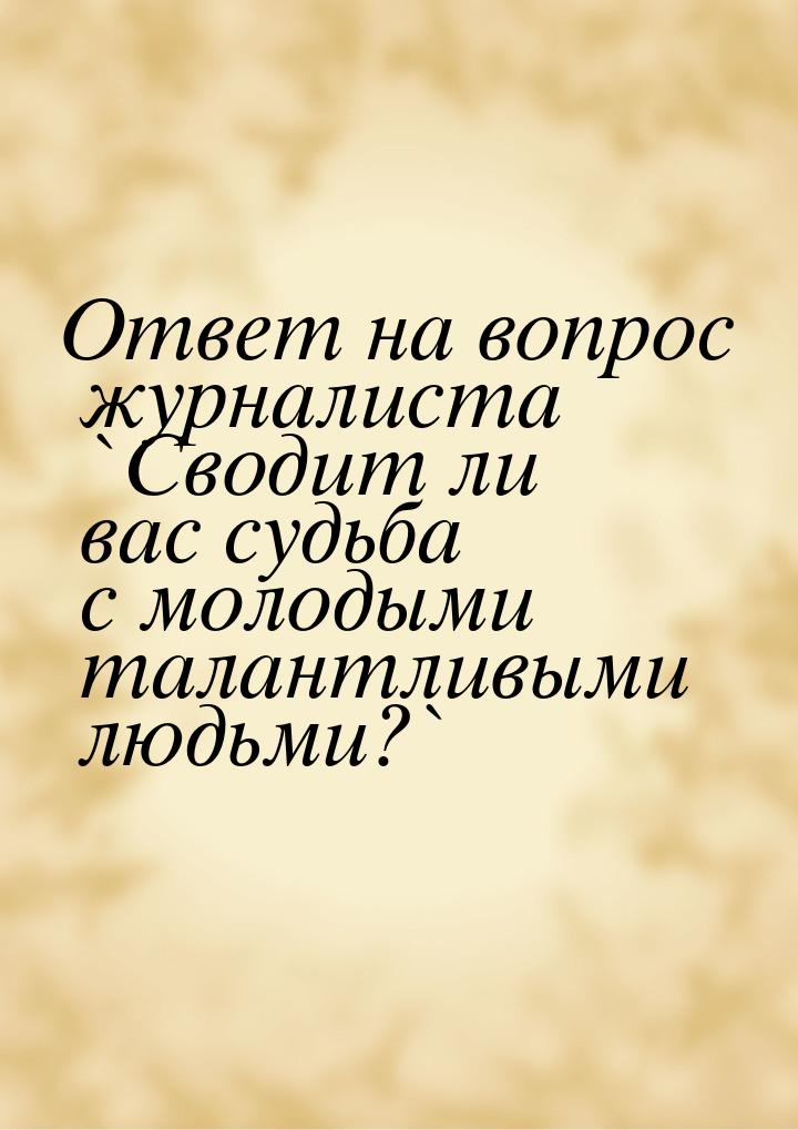 Ответ на вопрос журналиста `Сводит ли вас судьба с молодыми талантливыми людьми?`