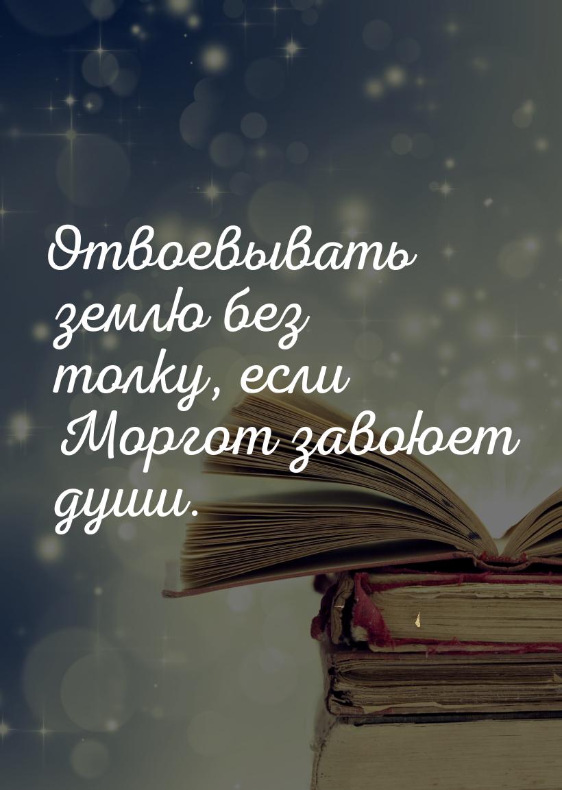 Отвоевывать землю без толку, если Моргот завоюет души.