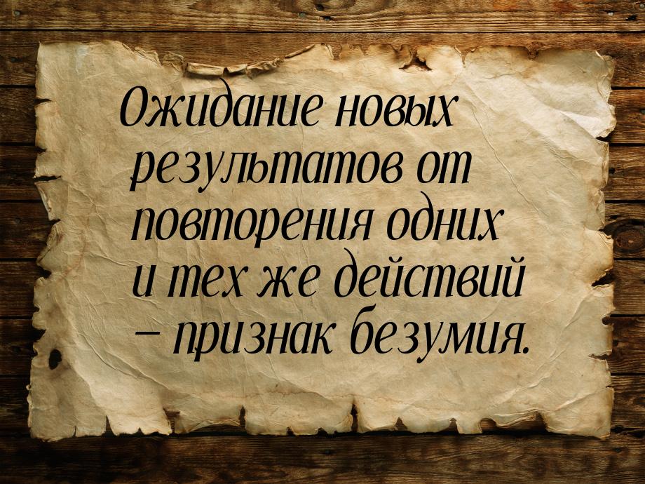 Ожидание новых результатов от повторения одних и тех же действий  признак безумия.