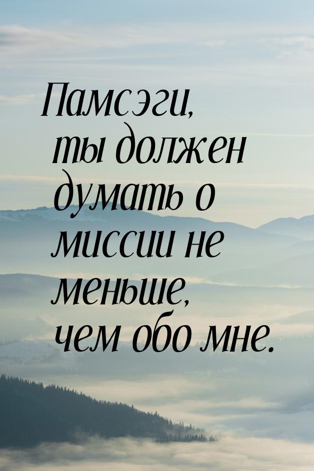 Памсэги, ты должен думать о миссии не меньше, чем обо мне.