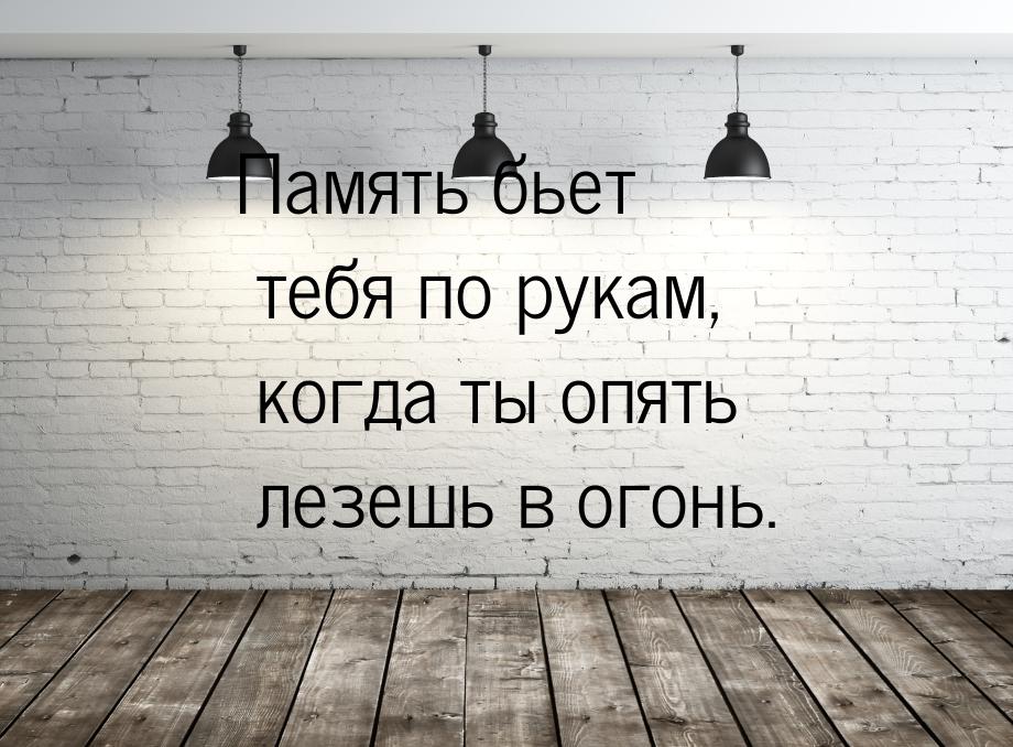 Память бьет тебя по рукам, когда ты опять лезешь в огонь.