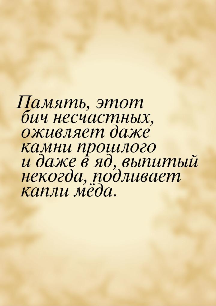 Память, этот бич несчастных, оживляет даже камни прошлого и даже в яд, выпитый некогда, по