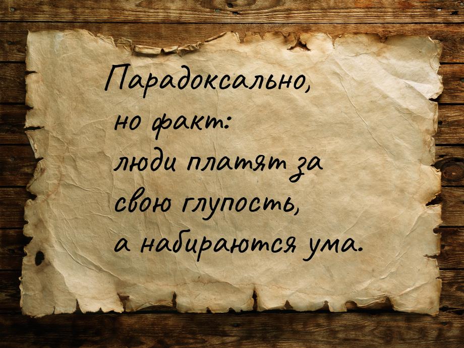 Парадоксально, но факт: люди платят за свою глупость, а набираются ума.