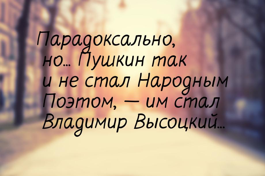 Парадоксально, но... Пушкин так и не стал Народным Поэтом,  им стал Владимир Высоцк