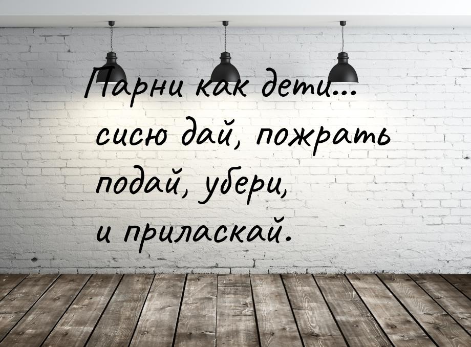 Парни как дети... сисю дай, пожрать подай, убери, и приласкай.